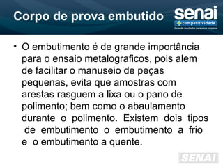 Corpo de prova embutido
• O embutimento é de grande importância
para o ensaio metalograficos, pois alem
de facilitar o manuseio de peças
pequenas, evita que amostras com
arestas rasguem a lixa ou o pano de
polimento; bem como o abaulamento
durante o polimento. Existem dois tipos
de embutimento o embutimento a frio
e o embutimento a quente.
 