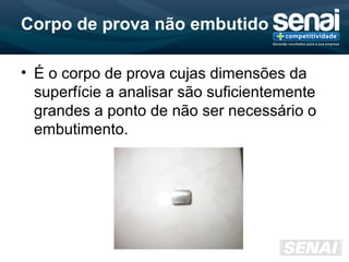 Corpo de prova não embutido
• É o corpo de prova cujas dimensões da
superfície a analisar são suficientemente
grandes a ponto de não ser necessário o
embutimento.
 
