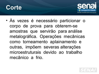 Corte
• Às vezes é necessário particionar o
corpo de prova para obterem-se
amostras que servirão para análise
metalográfica. Operações mecânicas
como torneamento aplainamento e
outras, impõem severas alterações
microestruturais devido ao trabalho
mecânico a frio.
 
