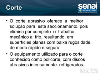 Corte
• O corte abrasivo oferece a melhor
solução para este seccionamento, pois
elimina por completo o trabalho
mecânico a frio, resultando em
superfícies planas com baixa rugosidade,
de modo rápido e seguro.
• O equipamento utilizado para o corte
conhecido como policorte, com discos
abrasivos intensamente refrigerados.
 
