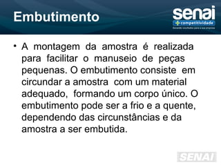 Embutimento
• A montagem da amostra é realizada
para facilitar o manuseio de peças
pequenas. O embutimento consiste em
circundar a amostra com um material
adequado, formando um corpo único. O
embutimento pode ser a frio e a quente,
dependendo das circunstâncias e da
amostra a ser embutida.
 