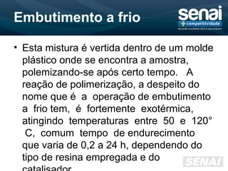 Embutimento a frio
• Esta mistura é vertida dentro de um molde
plástico onde se encontra a amostra,
polemizando-se após certo tempo. A
reação de polimerização, a despeito do
nome que é a operação de embutimento
a frio tem, é fortemente exotérmica,
atingindo temperaturas entre 50 e 120°
C, comum tempo de endurecimento
que varia de 0,2 a 24 h, dependendo do
tipo de resina empregada e do
 
