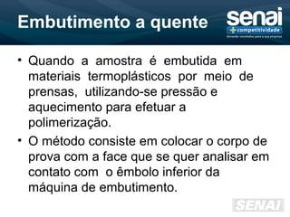 Embutimento a quente
• Quando a amostra é embutida em
materiais termoplásticos por meio de
prensas, utilizando-se pressão e
aquecimento para efetuar a
polimerização.
• O método consiste em colocar o corpo de
prova com a face que se quer analisar em
contato com o êmbolo inferior da
máquina de embutimento.
 