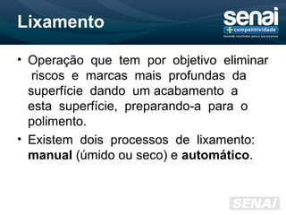 Lixamento
• Operação que tem por objetivo eliminar
riscos e marcas mais profundas da
superfície dando um acabamento a
esta superfície, preparando-a para o
polimento.
• Existem dois processos de lixamento:
manual (úmido ou seco) e automático.
 