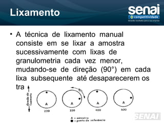 Lixamento
• A técnica de lixamento manual
consiste em se lixar a amostra
sucessivamente com lixas de
granulometria cada vez menor,
mudando-se de direção (90°) em cada
lixa subsequente até desaparecerem os
traços da lixa anterior.
 