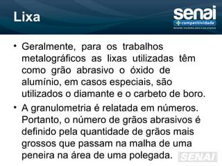 Lixa
• Geralmente, para os trabalhos
metalográficos as lixas utilizadas têm
como grão abrasivo o óxido de
alumínio, em casos especiais, são
utilizados o diamante e o carbeto de boro.
• A granulometria é relatada em números.
Portanto, o número de grãos abrasivos é
definido pela quantidade de grãos mais
grossos que passam na malha de uma
peneira na área de uma polegada.
 