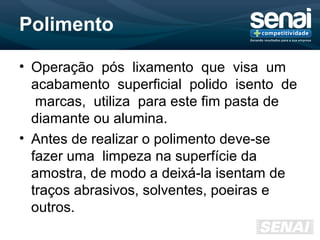 Polimento
• Operação pós lixamento que visa um
acabamento superficial polido isento de
marcas, utiliza para este fim pasta de
diamante ou alumina.
• Antes de realizar o polimento deve-se
fazer uma limpeza na superfície da
amostra, de modo a deixá-la isentam de
traços abrasivos, solventes, poeiras e
outros.
 