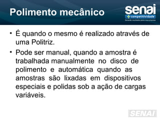 Polimento mecânico
• É quando o mesmo é realizado através de
uma Politriz.
• Pode ser manual, quando a amostra é
trabalhada manualmente no disco de
polimento e automática quando as
amostras são lixadas em dispositivos
especiais e polidas sob a ação de cargas
variáveis.
 