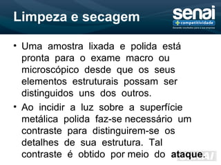 Limpeza e secagem
• Uma amostra lixada e polida está
pronta para o exame macro ou
microscópico desde que os seus
elementos estruturais possam ser
distinguidos uns dos outros.
• Ao incidir a luz sobre a superfície
metálica polida faz-se necessário um
contraste para distinguirem-se os
detalhes de sua estrutura. Tal
contraste é obtido por meio do ataque.
 