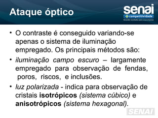 Ataque óptico
• O contraste é conseguido variando-se
apenas o sistema de iluminação
empregado. Os principais métodos são:
• iluminação campo escuro – largamente
empregado para observação de fendas,
poros, riscos, e inclusões.
• luz polarizada - indica para observação de
cristais isotrópicos (sistema cúbico) e
anisotrópicos (sistema hexagonal).
 