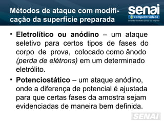 Métodos de ataque com modifi-
cação da superfície preparada
• Eletrolítico ou anódino – um ataque
seletivo para certos tipos de fases do
corpo de prova, colocado como ânodo
(perda de elétrons) em um determinado
eletrólito.
• Potenciostático – um ataque anódino,
onde a diferença de potencial é ajustada
para que certas fases da amostra sejam
evidenciadas de maneira bem definida.
 