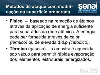 Métodos de ataque com modifi-
cação da superfície preparada
• Físico – baseado na remoção de átomos
através da aplicação de energia suficiente
para separá-los da rede atômica. A energia
pode ser fornecida através de calor
(térmico) ou de elevada d.d.p (catódico).
• Térmico (gasoso) – a amostra é aquecida
sob vácuo para permitir rápida evaporação
dos elementos estruturais energizados.
 