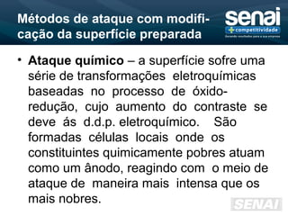 Métodos de ataque com modifi-
cação da superfície preparada
• Ataque químico – a superfície sofre uma
série de transformações eletroquímicas
baseadas no processo de óxido-
redução, cujo aumento do contraste se
deve ás d.d.p. eletroquímico. São
formadas células locais onde os
constituintes quimicamente pobres atuam
como um ânodo, reagindo com o meio de
ataque de maneira mais intensa que os
mais nobres.
 
