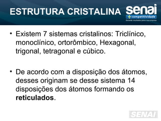 ESTRUTURA CRISTALINA
• Existem 7 sistemas cristalinos: Triclínico,
monoclínico, ortorômbico, Hexagonal,
trigonal, tetragonal e cúbico.
• De acordo com a disposição dos átomos,
desses originam se desse sistema 14
disposições dos átomos formando os
reticulados.
 