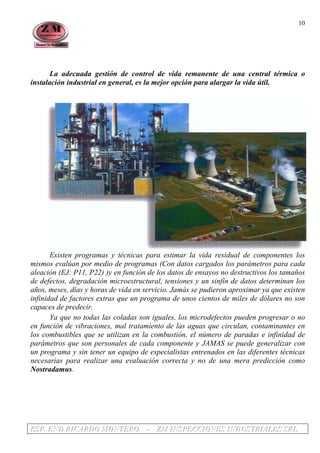 EEESSSPPP... EEENNNDDD RRRIIICCCAAARRRDDDOOO MMMOOONNNTTTEEERRROOO --- ZZZMMM IIINNNSSSPPPEEECCCCCCIIIOOONNNEEESSS IIINNNDDDUUUSSSTTTRRRIIIAAALLLEEESSS SSSRRRLLL
10
La adecuada gestión de control de vida remanente de una central térmica o
instalación industrial en general, es la mejor opción para alargar la vida útil.
Existen programas y técnicas para estimar la vida residual de componentes los
mismos evalúan por medio de programas (Con datos cargados los parámetros para cada
aleación (EJ: P11, P22) )y en función de los datos de ensayos no destructivos los tamaños
de defectos, degradación microestructural, tensiones y un sinfín de datos determinan los
años, meses, días y horas de vida en servicio. Jamás se pudieron aproximar ya que existen
infinidad de factores extras que un programa de unos cientos de miles de dólares no son
capaces de predecir.
Ya que no todas las coladas son iguales, los microdefectos pueden progresar o no
en función de vibraciones, mal tratamiento de las aguas que circulan, contaminantes en
los combustibles que se utilizan en la combustión, el número de paradas e infinidad de
parámetros que son personales de cada componente y JAMAS se puede generalizar con
un programa y sin tener un equipo de especialistas entrenados en las diferentes técnicas
necesarias para realizar una evaluación correcta y no de una mera predicción como
Nostradamus.
 