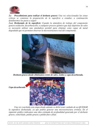 EEESSSPPP... EEENNNDDD RRRIIICCCAAARRRDDDOOO MMMOOONNNTTTEEERRROOO --- ZZZMMM IIINNNSSSPPPEEECCCCCCIIIOOONNNEEESSS IIINNNDDDUUUSSSTTTRRRIIIAAALLLEEESSS SSSRRRLLL
14
2-) Procedimiento para realizar el desbaste grueso: Una vez seleccionadas las zonas
criticas se comienza la preparación de la superficie a estudiar, a continuación
detallaremos los pasos a seguir:
2 a-) Desbastado de la superficie: Cuando la atmósfera de trabajo del componente
genera oxidación, decarburación, o cualquier proceso químico que deje depósitos de sales
es necesario utilizar una amoladora portátil para eliminar estas capas de metal
degradado que no permiten observar la microestructura real del componente.
Desbaste grueso donde eliminamos restos de sales, óxidos y capa decarburada.
Capa decarburada
Una vez concluida esta etapa donde además se debió tener cuidado de no QUEMAR
la superficie desbastada, ya que podría generar una microestructura errónea. En el
siguiente gráfico indicamos una idea estimada de profundidad generada por el desbaste
grueso, esmerilado, pulido grueso y pulido fino o final.
 