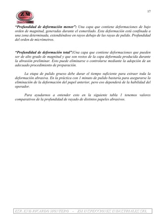 EEESSSPPP... EEENNNDDD RRRIIICCCAAARRRDDDOOO MMMOOONNNTTTEEERRROOO --- ZZZMMM IIINNNSSSPPPEEECCCCCCIIIOOONNNEEESSS IIINNNDDDUUUSSSTTTRRRIIIAAALLLEEESSS SSSRRRLLL
17
“Profundidad de deformación menor”: Una capa que contiene deformaciones de bajo
orden de magnitud, generadas durante el esmerilado. Esta deformación está confinada a
una zona determinada, extendiéndose en rayos debajo de las rayas de pulido. Profundidad
del orden de micrómetros.
“Profundidad de deformación total”:Una capa que contiene deformaciones que pueden
ser de alto grado de magnitud y que son restos de la capa deformada producida durante
la abrasión preliminar. Esto puede eliminarse o controlarse mediante la adopción de un
adecuado procedimiento de preparación.
La etapa de pulido grueso debe durar el tiempo suficiente para extraer toda la
deformación abrasiva. En la práctica con 1 minuto de pulido bastaría para asegurarse la
eliminación de la deformación del papel anterior, pero eso dependerá de la habilidad del
operador.
Para ayudarnos a entender esto en la siguiente tabla 1 tenemos valores
comparativos de la profundidad de rayado de distintos papeles abrasivos.
 