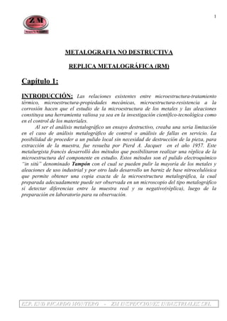 EEESSSPPP... EEENNNDDD RRRIIICCCAAARRRDDDOOO MMMOOONNNTTTEEERRROOO --- ZZZMMM IIINNNSSSPPPEEECCCCCCIIIOOONNNEEESSS IIINNNDDDUUUSSSTTTRRRIIIAAALLLEEESSS SSSRRRLLL
1
METALOGRAFIA NO DESTRUCTIVA
REPLICA METALOGRÁFICA (RM)
Capítulo 1:
INTRODUCCIÓN: Las relaciones existentes entre microestructura-tratamiento
térmico, microestructura-propiedades mecánicas, microestructura-resistencia a la
corrosión hacen que el estudio de la microestructura de los metales y las aleaciones
constituya una herramienta valiosa ya sea en la investigación científico-tecnológica como
en el control de los materiales.
Al ser el análisis metalográfico un ensayo destructivo, creaba una seria limitación
en el caso de análisis metalográfico de control o análisis de fallas en servicio. La
posibilidad de proceder a un pulido local sin necesidad de destrucción de la pieza, para
extracción de la muestra, fue resuelta por Pierd A. Jacquet en el año 1957. Este
metalurgista francés desarrolló dos métodos que posibilitaron realizar una réplica de la
microestructura del componente en estudio. Estos métodos son el pulido electroquímico
“in sitú” denominado Tampón con el cual se pueden pulir la mayoría de los metales y
aleaciones de uso industrial y por otro lado desarrollo un barniz de base nitrocelulósica
que permite obtener una copia exacta de la microestructura metalográfica, la cual
preparada adecuadamente puede ser observada en un microscopio del tipo metalográfico
si detectar diferencias entre la muestra real y su negativo(réplica), luego de la
preparación en laboratorio para su observación.
 