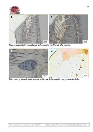 EEESSSPPP... EEENNNDDD RRRIIICCCAAARRRDDDOOO MMMOOONNNTTTEEERRROOO --- ZZZMMM IIINNNSSSPPPEEECCCCCCIIIOOONNNEEESSS IIINNNDDDUUUSSSTTTRRRIIIAAALLLEEESSS SSSRRRLLL
20
1 2
Granos equiaxiales y maclas de deformación en Zinc de alta pureza.
3 4
Diferentes grados de deformación y libre de deformación con granos sin daño.
 