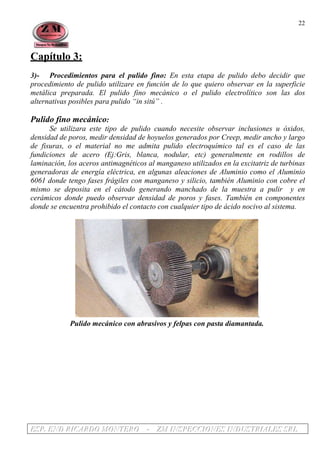 EEESSSPPP... EEENNNDDD RRRIIICCCAAARRRDDDOOO MMMOOONNNTTTEEERRROOO --- ZZZMMM IIINNNSSSPPPEEECCCCCCIIIOOONNNEEESSS IIINNNDDDUUUSSSTTTRRRIIIAAALLLEEESSS SSSRRRLLL
22
Capítulo 3:
3)- Procedimientos para el pulido fino: En esta etapa de pulido debo decidir que
procedimiento de pulido utilizare en función de lo que quiero observar en la superficie
metálica preparada. El pulido fino mecánico o el pulido electrolítico son las dos
alternativas posibles para pulido “in sitú” .
Pulido fino mecánico:
Se utilizara este tipo de pulido cuando necesite observar inclusiones u óxidos,
densidad de poros, medir densidad de hoyuelos generados por Creep, medir ancho y largo
de fisuras, o el material no me admita pulido electroquímico tal es el caso de las
fundiciones de acero (Ej:Gris, blanca, nodular, etc) generalmente en rodillos de
laminación, los aceros antimagnéticos al manganeso utilizados en la excitatriz de turbinas
generadoras de energía eléctrica, en algunas aleaciones de Aluminio como el Aluminio
6061 donde tengo fases frágiles con manganeso y silicio, también Aluminio con cobre el
mismo se deposita en el cátodo generando manchado de la muestra a pulir y en
cerámicos donde puedo observar densidad de poros y fases. También en componentes
donde se encuentra prohibido el contacto con cualquier tipo de ácido nocivo al sistema.
.
Pulido mecánico con abrasivos y felpas con pasta diamantada.
 