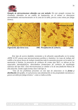 EEESSSPPP... EEENNNDDD RRRIIICCCAAARRRDDDOOO MMMOOONNNTTTEEERRROOO --- ZZZMMM IIINNNSSSPPPEEECCCCCCIIIOOONNNEEESSS IIINNNDDDUUUSSSTTTRRRIIIAAALLLEEESSS SSSRRRLLL
26
Ejemplo de microestructura obtenida con este método: En este ejemplo veremos los
resultados obtenidos en un rodillo de laminación, en el mismo se detectaron
anormalidades microestructurales en la zona de la tabla, previa a una rotura por fatiga
térmica.
Nódulos de grafito
Figuración, tipo tierra seca. 100x Precipitación de carburos. 500x
Este tipo de aceros fundidos resistentes a la abrasión especificados en la norma
ASTM A-532, poseen una microestructura perlítica o baínitica. La zona de trabajo del
rodillo a las pocas horas de trabajo transforma toda la austenita presente en la matriz en
martensita o bainita, la presencia de carburos de cromo tipo M7C3 se ubican en los
espaciados interdendríticos, detectándose formaciones de carburos de morfología
eutéctica del tipo M3C. Esta microestructura es similar a la de una fundición blanca de
alta aleación, siendo según norma clase I del tipo A.
“Uno de los problemas presentes en este tipo de aleaciones es la forma y
distribución del grafito, el cual provoca una disminución en las propiedades mecánicas y
genera un daño por fatiga térmica”, como se indica arriba.
 