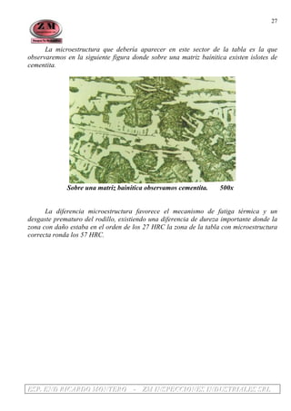 EEESSSPPP... EEENNNDDD RRRIIICCCAAARRRDDDOOO MMMOOONNNTTTEEERRROOO --- ZZZMMM IIINNNSSSPPPEEECCCCCCIIIOOONNNEEESSS IIINNNDDDUUUSSSTTTRRRIIIAAALLLEEESSS SSSRRRLLL
27
La microestructura que debería aparecer en este sector de la tabla es la que
observaremos en la siguiente figura donde sobre una matriz baínitica existen islotes de
cementita.
Sobre una matriz bainítica observamos cementita. 500x
La diferencia microestructura favorece el mecanismo de fatiga térmica y un
desgaste prematuro del rodillo, existiendo una diferencia de dureza importante donde la
zona con daño estaba en el orden de los 27 HRC la zona de la tabla con microestructura
correcta ronda los 57 HRC.
 
