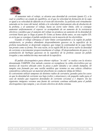 EEESSSPPP... EEENNNDDD RRRIIICCCAAARRRDDDOOO MMMOOONNNTTTEEERRROOO --- ZZZMMM IIINNNSSSPPPEEECCCCCCIIIOOONNNEEESSS IIINNNDDDUUUSSSTTTRRRIIIAAALLLEEESSS SSSRRRLLL
30
Al aumentar más el voltaje, se alcanza una densidad de corriente (punto C), a la
cual se establece un estado de equilibrio, en el que la velocidad de formación de la capa
es igual a su velocidad de difusión en el resto del electrolito. La película está virtualmente
saturada en los iones del metal, debido a la velocidad relativamente alta de disolución de
la probeta, y al aumentar el voltaje, hasta un cierto valor límite, sólo se consigue
aumentar uniformemente el espesor va acompañado de un aumento de la resistencia
eléctrica y justifica que el aumento del voltaje no produzca un aumento de la densidad de
corriente hasta que se llega al punto D. Como ya hemos dicho antes, en esta región CD,
es en la que se consigue el pulido satisfactorio con la mayoría de los electrólitos.
Cuando el voltaje sobrepasa el valor límite correspondiente a la región de pulido
satisfactorio, se produce abundante desprendimiento gaseoso en la superficie de la
probeta (usualmente se desprende oxígeno), que rompe la continuidad de la capa límite
tan pronto como se forma. Por esta razón, en la región DE de la curva vuelve la densidad
de corriente a incrementar proporcionalmente el voltaje. El desprendimiento de gases y la
acumulación de burbujas gaseosas en la superficie de la probeta causan un pulido
irregular y una ondulación muy marcada de la superficie.
El pulido electroquímico para obtener réplicas “in sitú” se realiza con la técnica
denominada TAMPÓN. Este método consiste en reemplazar la celda electrolítica por un
menisco de reactivo ubicado entre la pieza a pulir (ánodo) y un cátodo (tampón). El
tampón esta formado por una varilla metálica que termina en una cabeza cilíndrica
semiesférica cubierta por un material absorbente no conductor (felpa de billar).
Es conveniente utilizar tampones de distintos radios de curvatura, grandes para los casos
en que la densidad de corriente sea baja (cobre y aleaciones) y de pequeño radio para el
caso de metales que requieren densidades de corriente cercanas a 1 Ampere. En las
siguientes imágenes veremos una fuente de corriente continua utilizada para el pulido
electroquímico tipo tampón, y un circuito eléctrico de dicho sistema.
 