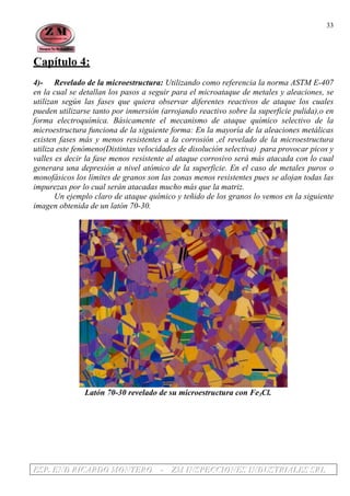 EEESSSPPP... EEENNNDDD RRRIIICCCAAARRRDDDOOO MMMOOONNNTTTEEERRROOO --- ZZZMMM IIINNNSSSPPPEEECCCCCCIIIOOONNNEEESSS IIINNNDDDUUUSSSTTTRRRIIIAAALLLEEESSS SSSRRRLLL
33
Capítulo 4:
4)- Revelado de la microestructura: Utilizando como referencia la norma ASTM E-407
en la cual se detallan los pasos a seguir para el microataque de metales y aleaciones, se
utilizan según las fases que quiera observar diferentes reactivos de ataque los cuales
pueden utilizarse tanto por inmersión (arrojando reactivo sobre la superficie pulida),o en
forma electroquímica. Básicamente el mecanismo de ataque químico selectivo de la
microestructura funciona de la siguiente forma: En la mayoría de la aleaciones metálicas
existen fases más y menos resistentes a la corrosión ,el revelado de la microestructura
utiliza este fenómeno(Distintas velocidades de disolución selectiva) para provocar picos y
valles es decir la fase menos resistente al ataque corrosivo será más atacada con lo cual
generara una depresión a nivel atómico de la superficie. En el caso de metales puros o
monofásicos los límites de granos son las zonas menos resistentes pues se alojan todas las
impurezas por lo cual serán atacadas mucho más que la matriz.
Un ejemplo claro de ataque químico y teñido de los granos lo vemos en la siguiente
imagen obtenida de un latón 70-30.
Latón 70-30 revelado de su microestructura con Fe3Cl.
 