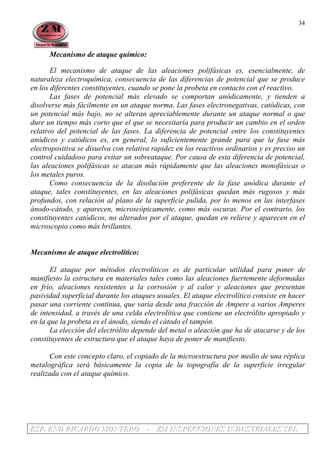 EEESSSPPP... EEENNNDDD RRRIIICCCAAARRRDDDOOO MMMOOONNNTTTEEERRROOO --- ZZZMMM IIINNNSSSPPPEEECCCCCCIIIOOONNNEEESSS IIINNNDDDUUUSSSTTTRRRIIIAAALLLEEESSS SSSRRRLLL
34
Mecanismo de ataque químico:
El mecanismo de ataque de las aleaciones polifásicas es, esencialmente, de
naturaleza electroquímica, consecuencia de las diferencias de potencial que se produce
en los diferentes constituyentes, cuando se pone la probeta en contacto con el reactivo.
Las fases de potencial más elevado se comportan anódicamente, y tienden a
disolverse más fácilmente en un ataque norma. Las fases electronegativas, catódicas, con
un potencial más bajo, no se alteran apreciablemente durante un ataque normal o que
dure un tiempo más corto que el que se necesitaría para producir un cambio en el orden
relativo del potencial de las fases. La diferencia de potencial entre los constituyentes
anódicos y catódicos es, en general, lo suficientemente grande para que la fase más
electropositiva se disuelva con relativa rapidez en los reactivos ordinarios y es preciso un
control cuidadoso para evitar un sobreataque. Por causa de esta diferencia de potencial,
las aleaciones polifásicas se atacan más rápidamente que las aleaciones monofásicas o
los metales puros.
Como consecuencia de la disolución preferente de la fase anódica durante el
ataque, tales constituyentes, en las aleaciones polifásicas quedan más rugosos y más
profundos, con relación al plano de la superficie pulida, por lo menos en las interfases
ánodo-cátodo, y aparecen, microscópicamente, como más oscuras. Por el contrario, los
constituyentes catódicos, no alterados por el ataque, quedan en relieve y aparecen en el
microscopio como más brillantes.
Mecanismo de ataque electrolítico:
El ataque por métodos electrolíticos es de particular utilidad para poner de
manifiesto la estructura en materiales tales como las aleaciones fuertemente deformadas
en frío, aleaciones resistentes a la corrosión y al calor y aleaciones que presentan
pasividad superficial durante los ataques usuales. El ataque electrolítico consiste en hacer
pasar una corriente continua, que varía desde una fracción de Ampere a varios Amperes
de intensidad, a través de una celda electrolítica que contiene un electrólito apropiado y
en la que la probeta es el ánodo, siendo el cátodo el tampón.
La elección del electrólito depende del metal o aleación que ha de atacarse y de los
constituyentes de estructura que el ataque haya de poner de manifiesto.
Con este concepto claro, el copiado de la microestructura por medio de una réplica
metalográfica será básicamente la copia de la topografía de la superficie irregular
realizada con el ataque químico.
 