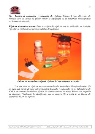 EEESSSPPP... EEENNNDDD RRRIIICCCAAARRRDDDOOO MMMOOONNNTTTEEERRROOO --- ZZZMMM IIINNNSSSPPPEEECCCCCCIIIOOONNNEEESSS IIINNNDDDUUUSSSTTTRRRIIIAAALLLEEESSS SSSRRRLLL
35
5)- Técnica de colocación y extracción de réplicas: Existen 4 tipos diferentes de
réplicas con las cuales se puede copiar la topografía de la superficie metalográfica
recientemente atacada.
Réplicas microestructurales: Estos tres tipos de réplicas son las utilizables en trabajos
“in sitú”, a continuación veremos detalles de cada una.
1
2
3
Existen en mercado tres tipo de réplicas del tipo microestructurales.
Los tres tipos de réplicas microestructurales del mercado la identificada como (1)
se trata del barniz de base nitrocelulósica diseñado y elaborado en los laboratorio de
CNEA, en cuanto a las réplicas (2) son las comercialmente de marca Struers con respaldo
de aluminio. Finalmente la identificadas con el número (3) se trata de un lámina de
acetato de 50 µm de espesor.
 