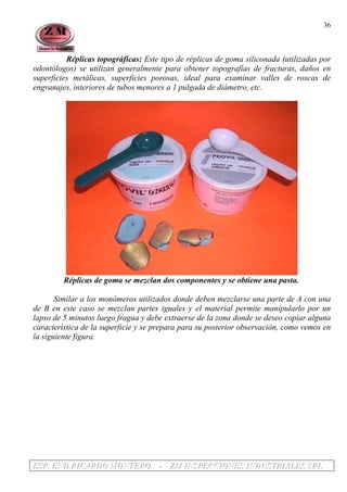 EEESSSPPP... EEENNNDDD RRRIIICCCAAARRRDDDOOO MMMOOONNNTTTEEERRROOO --- ZZZMMM IIINNNSSSPPPEEECCCCCCIIIOOONNNEEESSS IIINNNDDDUUUSSSTTTRRRIIIAAALLLEEESSS SSSRRRLLL
36
Réplicas topográficas: Este tipo de réplicas de goma siliconada (utilizadas por
odontólogos) se utilizan generalmente para obtener topografías de fracturas, daños en
superficies metálicas, superficies porosas, ideal para examinar valles de roscas de
engranajes, interiores de tubos menores a 1 pulgada de diámetro, etc.
Réplicas de goma se mezclan dos componentes y se obtiene una pasta.
Similar a los monómeros utilizados donde deben mezclarse una parte de A con una
de B en este caso se mezclan partes iguales y el material permite manipularlo por un
lapso de 5 minutos luego fragua y debe extraerse de la zona donde se deseo copiar alguna
característica de la superficie y se prepara para su posterior observación, como vemos en
la siguiente figura.
 