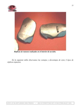 EEESSSPPP... EEENNNDDD RRRIIICCCAAARRRDDDOOO MMMOOONNNTTTEEERRROOO --- ZZZMMM IIINNNSSSPPPEEECCCCCCIIIOOONNNEEESSS IIINNNDDDUUUSSSTTTRRRIIIAAALLLEEESSS SSSRRRLLL
37
Réplicas de ranuras realizadas en el interior de un tubo.
En la siguiente tabla observamos las ventajas y desventajas de estos 4 tipos de
réplicas expuestos.
 