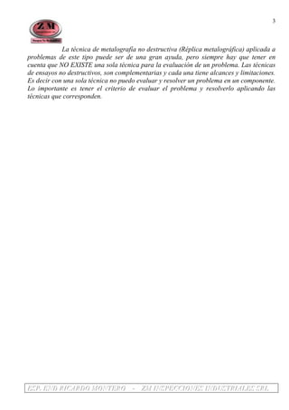 EEESSSPPP... EEENNNDDD RRRIIICCCAAARRRDDDOOO MMMOOONNNTTTEEERRROOO --- ZZZMMM IIINNNSSSPPPEEECCCCCCIIIOOONNNEEESSS IIINNNDDDUUUSSSTTTRRRIIIAAALLLEEESSS SSSRRRLLL
3
La técnica de metalografía no destructiva (Réplica metalográfica) aplicada a
problemas de este tipo puede ser de una gran ayuda, pero siempre hay que tener en
cuenta que NO EXISTE una sola técnica para la evaluación de un problema. Las técnicas
de ensayos no destructivos, son complementarias y cada una tiene alcances y limitaciones.
Es decir con una sola técnica no puedo evaluar y resolver un problema en un componente.
Lo importante es tener el criterio de evaluar el problema y resolverlo aplicando las
técnicas que corresponden.
 