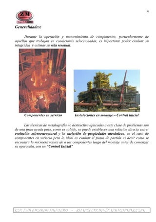 EEESSSPPP... EEENNNDDD RRRIIICCCAAARRRDDDOOO MMMOOONNNTTTEEERRROOO --- ZZZMMM IIINNNSSSPPPEEECCCCCCIIIOOONNNEEESSS IIINNNDDDUUUSSSTTTRRRIIIAAALLLEEESSS SSSRRRLLL
4
Generalidades:
Durante la operación y mantenimiento de componentes, particularmente de
aquellos que trabajan en condiciones seleccionadas, es importante poder evaluar su
integridad y estimar su vida residual.
Componentes en servicio Instalaciones en montaje – Control inicial
Las técnicas de metalografía no destructiva aplicadas a esta clase de problemas son
de una gran ayuda pues, como es sabido, se puede establecer una relación directa entre:
evolución microestructural y la variación de propiedades mecánicas, en el caso de
componentes en servicio pero lo ideal es evaluar el punto de partida es decir como se
encuentra la microestructura de o los componentes luego del montaje antes de comenzar
su operación, con un “Control Inicial”
 