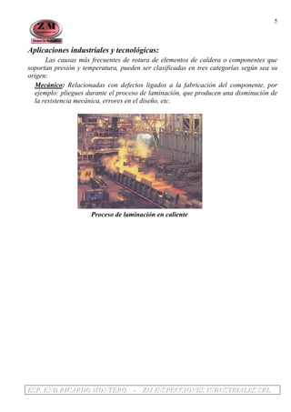 EEESSSPPP... EEENNNDDD RRRIIICCCAAARRRDDDOOO MMMOOONNNTTTEEERRROOO --- ZZZMMM IIINNNSSSPPPEEECCCCCCIIIOOONNNEEESSS IIINNNDDDUUUSSSTTTRRRIIIAAALLLEEESSS SSSRRRLLL
5
Aplicaciones industriales y tecnológicas:
Las causas más frecuentes de rotura de elementos de caldera o componentes que
soportan presión y temperatura, pueden ser clasificadas en tres categorías según sea su
origen:
Mecánico: Relacionadas con defectos ligados a la fabricación del componente, por
ejemplo: pliegues durante el proceso de laminación, que producen una disminución de
la resistencia mecánica, errores en el diseño, etc.
Proceso de laminación en caliente
 