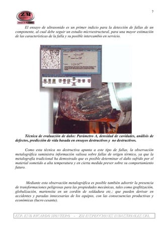 EEESSSPPP... EEENNNDDD RRRIIICCCAAARRRDDDOOO MMMOOONNNTTTEEERRROOO --- ZZZMMM IIINNNSSSPPPEEECCCCCCIIIOOONNNEEESSS IIINNNDDDUUUSSSTTTRRRIIIAAALLLEEESSS SSSRRRLLL
7
El ensayo de ultrasonido es un primer indicio para la detección de fallas de un
componente, al cual debe seguir un estudio microestructural, para una mayor estimación
de las características de la falla y su posible intercambio en servicio.
Técnica de evaluación de daño: Parámetro A, densidad de cavidades, análisis de
defectos, predicción de vida basada en ensayos destructivos y no destructivos.
Como esta técnica no destructiva apunta a este tipo de fallas, la observación
metalográfica suministra información valiosa sobre fallas de origen térmico, ya que la
metalografía tradicional ha demostrado que es posible determinar el daño sufrido por el
material sometido a alta temperatura y en cierta medida prever sobre su comportamiento
futuro.
Mediante esta observación metalográfica es posible también advertir la presencia
de transformaciones peligrosas para las propiedades mecánicas, tales como grafitización,
globulización, martensita en un cordón de soldadura etc.; que pueden derivar en
accidentes y paradas innecesarias de los equipos, con las consecuencias productivas y
económicas (lucro cesante).
 