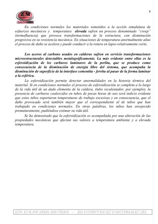 EEESSSPPP... EEENNNDDD RRRIIICCCAAARRRDDDOOO MMMOOONNNTTTEEERRROOO --- ZZZMMM IIINNNSSSPPPEEECCCCCCIIIOOONNNEEESSS IIINNNDDDUUUSSSTTTRRRIIIAAALLLEEESSS SSSRRRLLL
8
En condiciones normales los materiales sometidos a la acción simultánea de
esfuerzos mecánicos y temperatura elevada sufren un proceso denominado “creep”
(termofluencia) que provoca transformaciones de la estructura, con disminución
progresiva en su resistencia mecánica. En situaciones de temperatura anormalmente altas
el proceso de daño se acelera y puede conducir a la rotura en lapso relativamente corto.
Los aceros al carbono usados en calderas sufren en servicio transformaciones
microestructurales detectables metalográficamente. La más evidente entre ellas es la
esferoidización de los carburos laminares de la perlita, que se produce como
consecuencia de la disminución de energía libre del sistema, que acompaña la
disminución de superficie de la interfase cementita - ferrita al pasar de la forma laminar
a la esférica.
La esferoidización permite detectar anormalidades en la historia térmica del
material. Si en condiciones normales el proceso de esferoidización se completa a lo largo
de la vida útil de un dado elemento de la caldera, (tubo recalentador, por ejemplo), la
presencia de carburos coalescidos en tubos de pocas horas de uso será indicio evidente
que estos tubos soportaron temperaturas de trabajo excesivas y en consecuencia, que el
daño provocado será también mayor que el correspondiente al de tubos que han
trabajado en condiciones normales. En otras palabras, los tubos han envejecido
prematuramente, pudiéndose estimar su vida útil.
Se ha demostrado que la esferoidización es acompañada por una alteración de las
propiedades mecánicas que afectan sus valores a temperatura ambiente y a elevada
temperatura.
 
