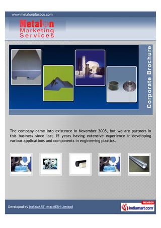 The company came into existence in November 2005, but we are partners in
this business since last 15 years having extensive experience in developing
various applications and components in engineering plastics.
 