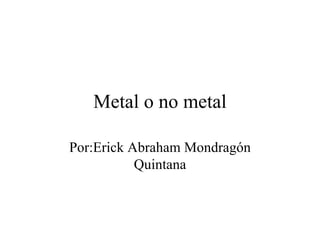 Metal o no metal Por:Erick Abraham Mondragón Quintana 