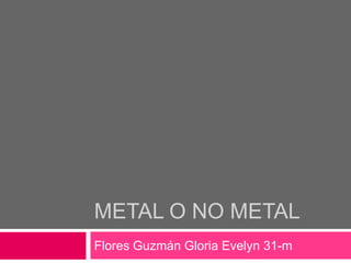 Metal o no metal  Flores Guzmán Gloria Evelyn 31-m 