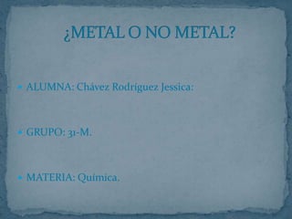 ALUMNA: Chávez Rodríguez Jessica: GRUPO: 31-M. MATERIA: Química. ¿METAL O NO METAL? 
