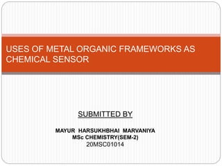 USES OF METAL ORGANIC FRAMEWORKS AS
CHEMICAL SENSOR
SUBMITTED BY
MAYUR HARSUKHBHAI MARVANIYA
MSc CHEMISTRY(SEM-2)
20MSC01014
 
