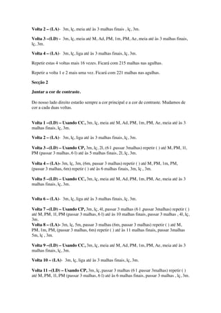 Volta 2 – (LA)- 3m, lç, meia até às 3 malhas finais , lç, 3m.
Volta 3 –(LD) - 3m, lç, meia até M, Ad, PM, 1m, PM, Ae, meia até às 3 malhas finais,
lç, 3m.
Volta 4 – (LA)- 3m, lç, liga até às 3 malhas finais, lç, 3m.
Repetir estas 4 voltas mais 16 vezes. Ficará com 215 malhas nas agulhas.
Repetir a volta 1 e 2 mais uma vez. Ficará com 221 malhas nas agulhas.
Secção 2
Juntar a cor de contraste.
Do nosso lado direito estarão sempre a cor principal e a cor de contraste. Mudamos de
cor a cada duas voltas.
Volta 1 –(LD) – Usando CC, 3m, lç, meia até M, Ad, PM, 1m, PM, Ae, meia até às 3
malhas finais, lç, 3m.
Volta 2 – (LA)- 3m, lç, liga até às 3 malhas finais, lç, 3m.
Volta 3 –(LD) – Usando CP, 3m, lç, 2l, (6 l ,passar 3malhas) repetir ( ) até M, PM, 1l,
PM (passar 3 malhas, 6 l) até às 5 malhas finais, 2l, lç, 3m.
Volta 4 – (LA)- 3m, lç, 3m, (6m, passar 3 malhas) repetir ( ) até M, PM, 1m, PM,
(passar 3 malhas, 6m) repetir ( ) até às 6 malhas finais, 3m, lç , 3m.
Volta 5 –(LD) – Usando CC, 3m, lç, meia até M, Ad, PM, 1m, PM, Ae, meia até às 3
malhas finais, lç, 3m.
Volta 6 – (LA)- 3m, lç, liga até às 3 malhas finais, lç, 3m.
Volta 7 –(LD) – Usando CP, 3m, lç, 4l, passar 3 malhas (6 l ,passar 3malhas) repetir ( )
até M, PM, 1l, PM (passar 3 malhas, 6 l) até às 10 malhas finais, passar 3 malhas , 4l, lç,
3m.
Volta 8 – (LA)- 3m, lç, 5m, passar 3 malhas (6m, passar 3 malhas) repetir ( ) até M,
PM, 1m, PM, (passar 3 malhas, 6m) repetir ( ) até às 11 malhas finais, passar 3malhas
5m, lç , 3m.
Volta 9 –(LD) – Usando CC, 3m, lç, meia até M, Ad, PM, 1m, PM, Ae, meia até às 3
malhas finais, lç, 3m.
Volta 10 – (LA)- 3m, lç, liga até às 3 malhas finais, lç, 3m.
Volta 11 –(LD) – Usando CP, 3m, lç, passar 3 malhas (6 l ,passar 3malhas) repetir ( )
até M, PM, 1l, PM (passar 3 malhas, 6 l) até às 6 malhas finais, passar 3 malhas , lç, 3m.
 