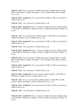 Volta 12 – (LA)- 3m, lç, 1m, passar 3 malhas (6m, passar 3 malhas) repetir ( ) até M,
PM, 1m, PM, (passar 3 malhas, 6m) repetir ( ) até às 7 malhas finais, passar 3malhas
1m, lç , 3m.
Volta 13 –(LD) – Usando CC, 3m, lç, meia até M, Ad, PM, 1m, PM, Ae, meia até às 3
malhas finais, lç, 3m.
Volta 14 – (LA)- 3m, lç, liga até às 3 malhas finais, lç, 3m.
Volta 15 –(LD) – Usando CP, 3m, lç, 5l, passar 3 malhas (6 l ,passar 3malhas) repetir
( ) até M, PM, 1l, PM (passar 3 malhas, 6 l) até às 11 malhas finais, passar 3 malhas , 5l,
lç, 3m.
Volta 16 – (LA)- 3m, lç, (6m, passar 3 malhas) repetir ( ) até M, PM, 1m, PM, (passar 3
malhas, 6m) repetir ( ) até às 3 malhas finais, lç , 3m.
Volta 17 –(LD) – Usando CC, 3m, lç, meia até M, Ad, PM, 1m, PM, Ae, meia até às 3
malhas finais, lç, 3m.
Volta 18 – (LA)- 3m, lç, liga até às 3 malhas finais, lç, 3m.
Volta 19 –(LD) – Usando CP, 3m, lç, 1l, passar 3 malhas (6 l ,passar 3malhas) repetir
( ) até M, PM, 1l, PM (passar 3 malhas, 6 l) até às 7 malhas finais, passar 3 malhas , 1l,
lç, 3m.
Volta 20 – (LA)- 3m, lç, 2m, passar 3 malhas (6m, passar 3 malhas) repetir ( ) até M,
PM, 1m, PM, (passar 3 malhas, 6m) repetir ( ) até às 8 malhas finais, passar 3 malhas,
2m, lç , 3m.
Volta 21 –(LD) – Usando CC, 3m, lç, meia até M, Ad, PM, 1m, PM, Ae, meia até às 3
malhas finais, lç, 3m.
Volta 22 – (LA)- 3m, lç, liga até às 3 malhas finais, lç, 3m.
Volta 23 –(LD) – Usando CP, 3m, lç, (6 l ,passar 3malhas) repetir ( ) até M, PM, 1l,
PM (passar 3 malhas, 6 l) até às 3 malhas finais, lç, 3m.
Volta 24 – (LA)- 3m, lç, 1m, (6m, passar 3 malhas) repetir ( ) até M, PM, 1m, PM,
(passar 3 malhas, 6m) repetir ( ) até às 4 malhas finais, 1m, lç , 3m.
Volta 25 –(LD) – Usando CC, 3m, lç, meia até M, Ad, PM, 1m, PM, Ae, meia até às 3
malhas finais, lç, 3m.
Volta 26 – (LA)- 3m, lç, liga até às 3 malhas finais, lç, 3m.
Volta 27 –(LD) – Usando CP, 3m, lç, 2l, passar 3 malhas (6 l ,passar 3malhas) repetir
( ) até M, PM, 1l, PM (passar 3 malhas, 6 l) até às 8 malhas finais, passar 3 malhas , 2l,
lç, 3m.
 