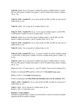Volta 28 – (LA)- 3m, lç, 3m, passar 3 malhas (6m, passar 3 malhas) repetir ( ) até M,
PM, 1m, PM, (passar 3 malhas, 6m) repetir ( ) até às 9 malhas finais, passar 3 malhas,
3m, lç , 3m.
Volta 29 –(LD) – Usando CC, 3m, lç, meia até M, Ad, PM, 1m, PM, Ae, meia até às 3
malhas finais, lç, 3m.
Volta 30 – (LA)- 3m, lç, liga até às 3 malhas finais, lç, 3m.
Volta 31 –(LD) – Usando CP, 3m, lç, 1l, (6 l ,passar 3malhas) repetir ( ) até M, PM,
1l, PM (passar 3 malhas, 6 l) até às 4 malhas finais , 1l, lç, 3m.
Volta 32 – (LA)- 3m, lç, 2m, (6m, passar 3 malhas) repetir ( ) até M, PM, 1m, PM,
(passar 3 malhas, 6m) repetir ( ) até às 5 malhas finais, 2m, lç , 3m.
Volta 33 –(LD) – Usando CC, 3m, lç, meia até M, Ad, PM, 1m, PM, Ae, meia até às 3
malhas finais, lç, 3m.
Volta 34 – (LA)- 3m, lç, liga até às 3 malhas finais, lç, 3m.
Volta 35 –(LD) – Usando CP, 3m, lç, 3l, passar 3 malhas (6 l ,passar 3malhas) repetir
( ) até M, PM, 1l, PM (passar 3 malhas, 6 l) até às 9 malhas finais, passar 3 malhas , 3l,
lç, 3m.
Volta 36 – (LA)- 3m, lç, 4m, passar 3 malhas (6m, passar 3 malhas) repetir ( ) até M,
PM, 1m, PM, (passar 3 malhas, 6m) repetir ( ) até às 10 malhas finais, passar 3 malhas,
4m, lç , 3m.
Repetir da volta 1 à 12 mais uma vez – terá 341 malhas. Corte a cor de contraste (CC)
Usando a cor principal (CP), repetir as voltas da 1 à 4 da secção 1 duas vezes
Repetir a volta 1 e 2 da secção 1 mais uma vez.
Cortar a cor principal ( as voltas finais são tricotadas com a cor de contraste –CC)
Volta 1 –(LD) – Usando CC, 3m, lç, meia até M, Ad, PM, 1m, PM, Ae, meia até às 3
malhas finais, lç, 3m.
Volta 2 – (LA)- 3m, lç, liga até às 3 malhas finais, lç, 3m.
Repetir a volta 1 e 2 mais duas vezes.
Rematar ( versão original )
Rematar da seguinte forma: 2 juntos em meia torcidos e colocar novamente na agulha
esquerda até não ter malhas na agulha.
 