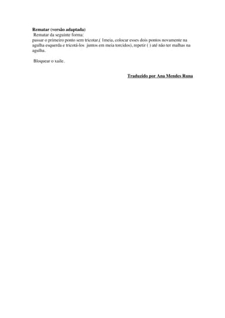 Rematar (versão adaptada)
Rematar da seguinte forma:
passar o primeiro ponto sem tricotar,( 1meia, colocar esses dois pontos novamente na
agulha esquerda e tricotá-los juntos em meia torcidos), repetir ( ) até não ter malhas na
agulha.
Bloquear o xaile.
Traduzido por Ana Mendes Runa
 