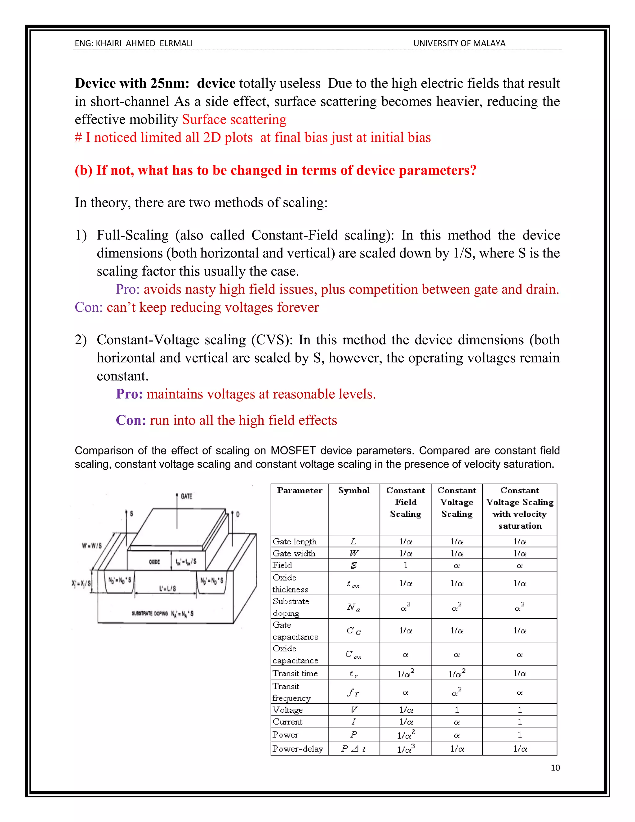 ENG: KHAIRI AHMED ELRMALI UNIVERSITY OF MALAYA
10
Device with 25nm: device totally useless Due to the high electric fields that result
in short-channel As a side effect, surface scattering becomes heavier, reducing the
effective mobility Surface scattering
# I noticed limited all 2D plots at final bias just at initial bias
(b) If not, what has to be changed in terms of device parameters?
In theory, there are two methods of scaling:
1) Full-Scaling (also called Constant-Field scaling): In this method the device
dimensions (both horizontal and vertical) are scaled down by 1/S, where S is the
scaling factor this usually the case.
Pro: avoids nasty high field issues, plus competition between gate and drain.
Con: can’t keep reducing voltages forever
2) Constant-Voltage scaling (CVS): In this method the device dimensions (both
horizontal and vertical are scaled by S, however, the operating voltages remain
constant.
Pro: maintains voltages at reasonable levels.
Con: run into all the high field effects
Comparison of the effect of scaling on MOSFET device parameters. Compared are constant field
scaling, constant voltage scaling and constant voltage scaling in the presence of velocity saturation.
 