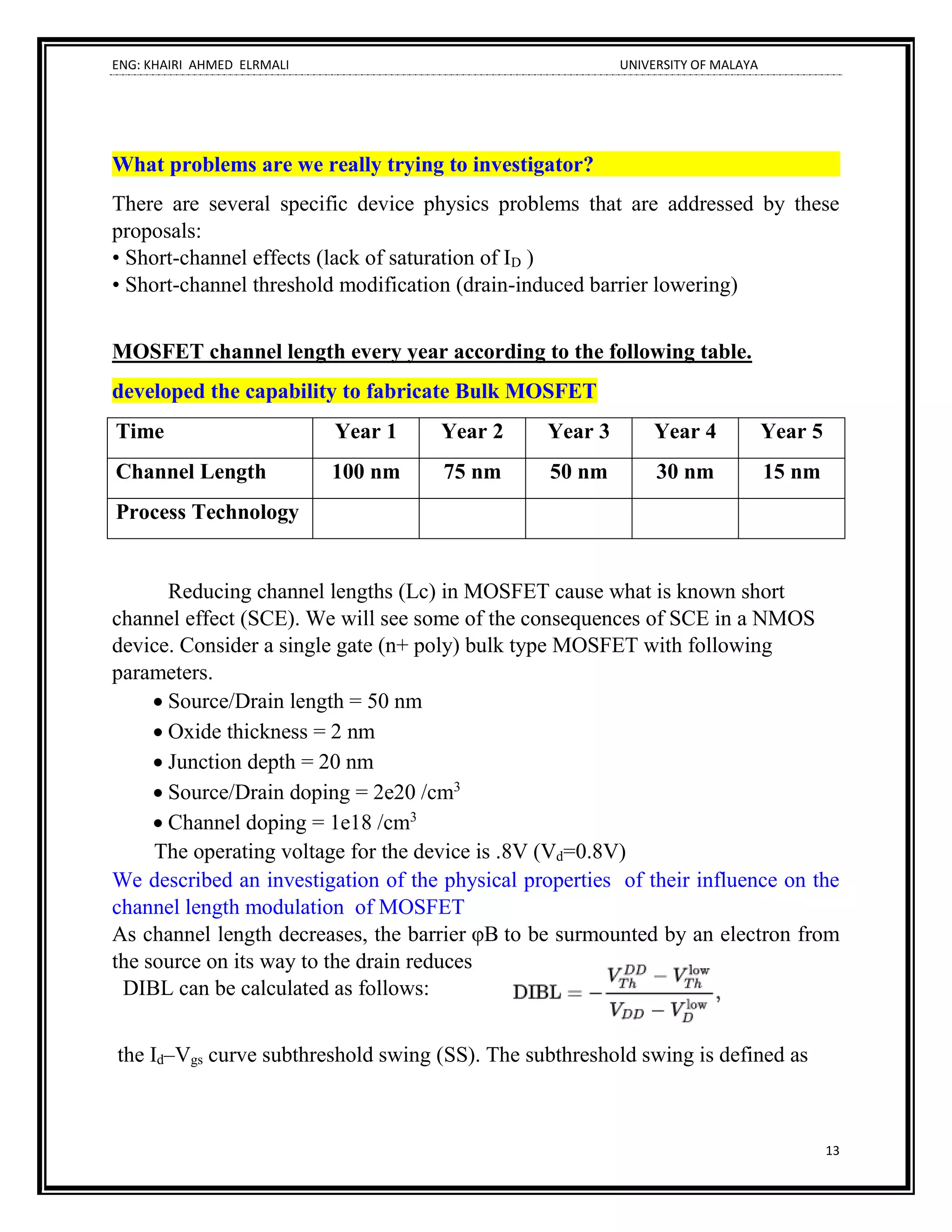 ENG: KHAIRI AHMED ELRMALI UNIVERSITY OF MALAYA
13
What problems are we really trying to investigator?
There are several specific device physics problems that are addressed by these
proposals:
• Short-channel effects (lack of saturation of ID )
• Short-channel threshold modification (drain-induced barrier lowering)
MOSFET channel length every year according to the following table.
developed the capability to fabricate Bulk MOSFET
Time Year 1 Year 2 Year 3 Year 4 Year 5
Channel Length 100 nm 75 nm 50 nm 30 nm 15 nm
Process Technology
Reducing channel lengths (Lc) in MOSFET cause what is known short
channel effect (SCE). We will see some of the consequences of SCE in a NMOS
device. Consider a single gate (n+ poly) bulk type MOSFET with following
parameters.
• Source/Drain length = 50 nm
• Oxide thickness = 2 nm
• Junction depth = 20 nm
• Source/Drain doping = 2e20 /cm3
• Channel doping = 1e18 /cm3
The operating voltage for the device is .8V (Vd=0.8V)
We described an investigation of the physical properties of their influence on the
channel length modulation of MOSFET
As channel length decreases, the barrier φB to be surmounted by an electron from
the source on its way to the drain reduces
DIBL can be calculated as follows:
the Id–Vgs curve subthreshold swing (SS). The subthreshold swing is defined as
 