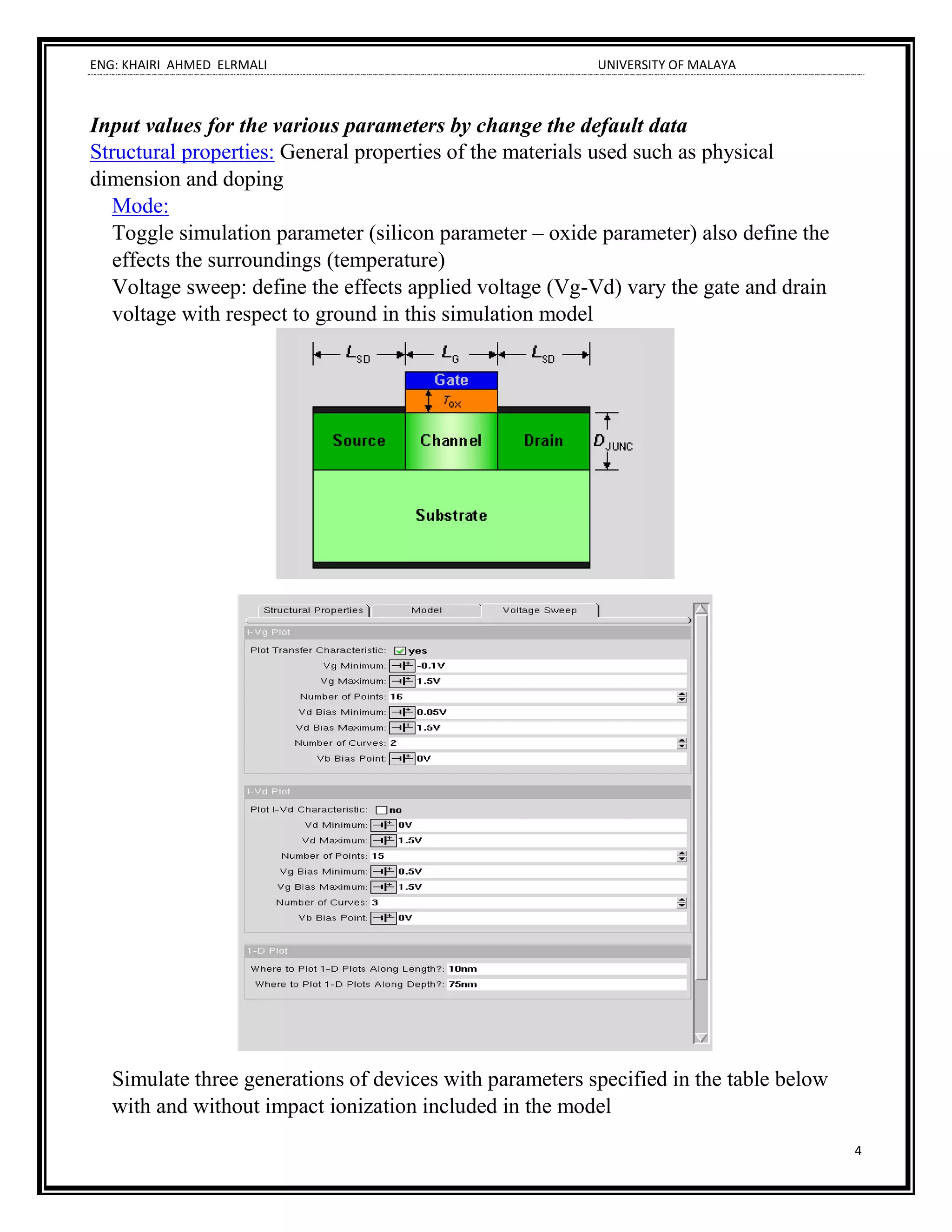 ENG: KHAIRI AHMED ELRMALI UNIVERSITY OF MALAYA
4
Input values for the various parameters by change the default data
Structural properties: General properties of the materials used such as physical
dimension and doping
Mode:
Toggle simulation parameter (silicon parameter – oxide parameter) also define the
effects the surroundings (temperature)
Voltage sweep: define the effects applied voltage (Vg-Vd) vary the gate and drain
voltage with respect to ground in this simulation model
Simulate three generations of devices with parameters specified in the table below
with and without impact ionization included in the model
 