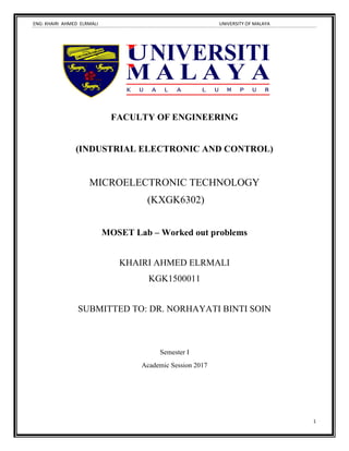 ENG: KHAIRI AHMED ELRMALI UNIVERSITY OF MALAYA
1
FACULTY OF ENGINEERING
(INDUSTRIAL ELECTRONIC AND CONTROL)
MICROELECTRONIC TECHNOLOGY
(KXGK6302)
MOSET Lab – Worked out problems
KHAIRI AHMED ELRMALI
KGK1500011
SUBMITTED TO: DR. NORHAYATI BINTI SOIN
Semester I
Academic Session 2017
 